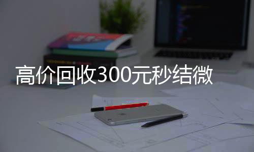 高价回收300元秒24小时全天收购vx结微信（微信回收高价秒结等三天）