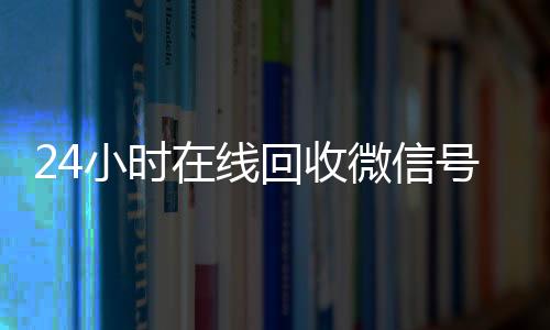 24小时在线回收微信回收vx号号专业平台（高价回微信号24小时回收）